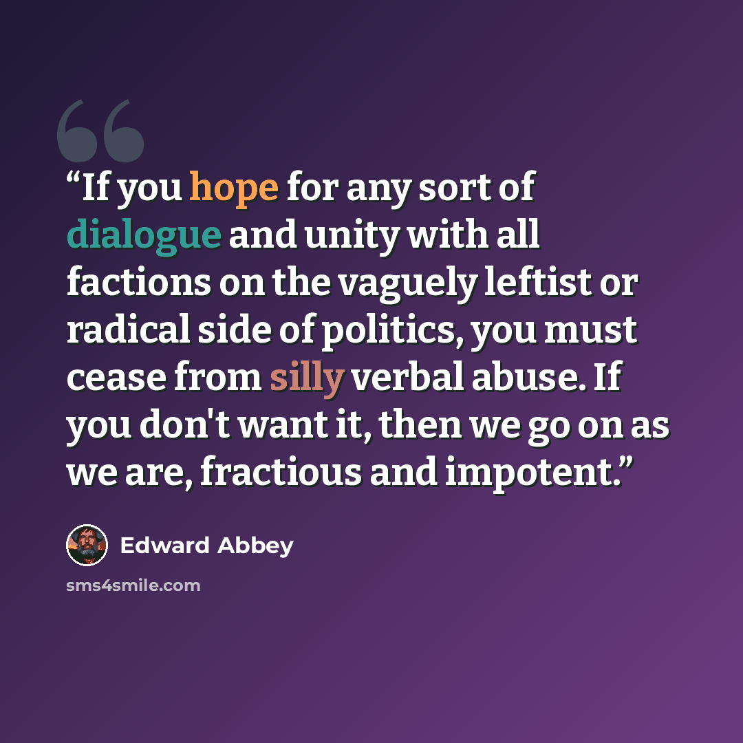 “If you hope for any sort of dialogue and unity with all factions on the vaguely leftist or radical side of politics, you must cease from silly verbal abuse. If you don't want it, then we go on as we are, fractious and impotent.” quote by Edward Abbey