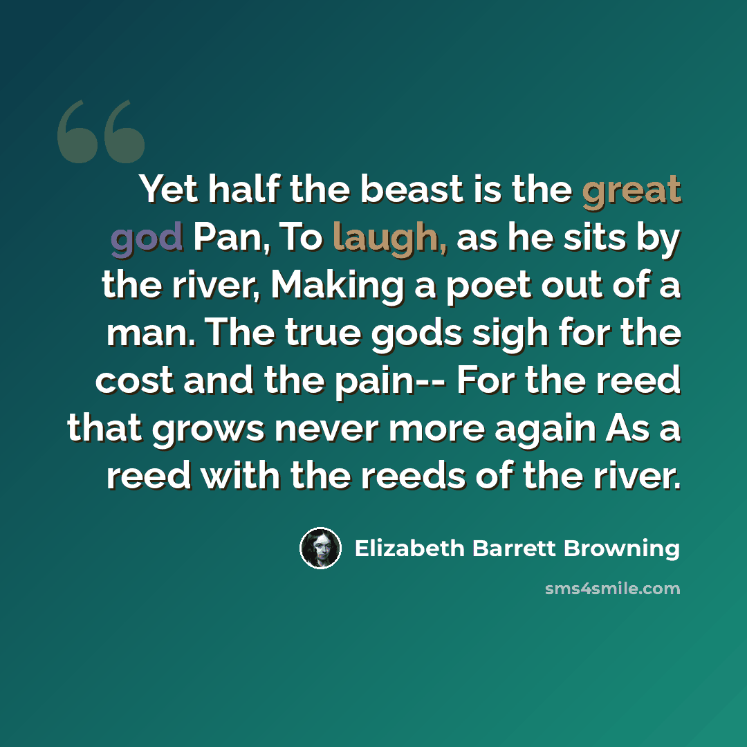 “Yet half the beast is the great god Pan, To laugh, as he sits by the river, Making a poet out of a man. The true gods sigh for the cost and the pain-- For the reed that grows never more again As a reed with the reeds of the river.” quote by Elizabeth Barrett Browning