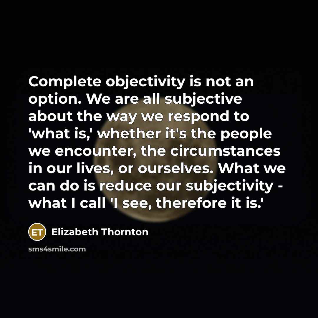 “Complete objectivity is not an option. We are all subjective about the way we respond to 'what is,' whether it's the people we encounter, the circumstances in our lives, or ourselves. What we can do is reduce our subjectivity - what I call 'I see, therefore it is.'” quote by Elizabeth Thornton