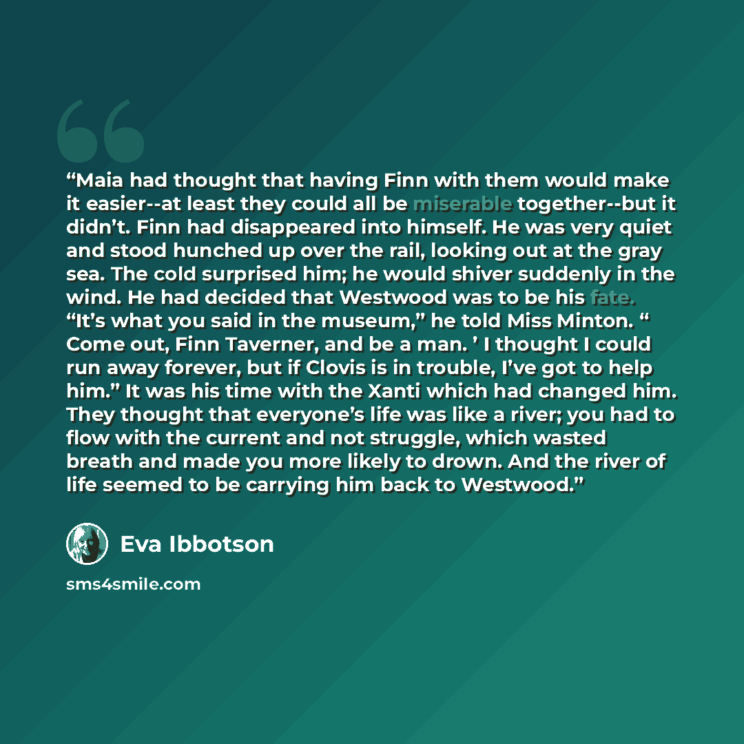 “Maia had thought that having Finn with them would make it easier--at least they could all be miserable together--but it didn’t. Finn had disappeared into himself. He was very quiet and stood hunched up over the rail, looking out at the gray sea. The cold surprised him; he would shiver suddenly in…” quote by Eva Ibbotson