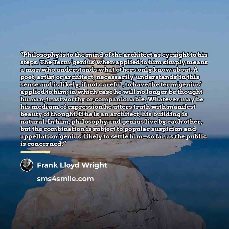 “Philosophy is to the mind of the architect as eyesight to his steps. The Term 'genius' when applied to him simply means a man who understands what others only know about. A poet, artist or architect, necessarily 'understands' in this sense and is likely, if not careful, to have the term 'genius'…” quote by Frank Lloyd Wright