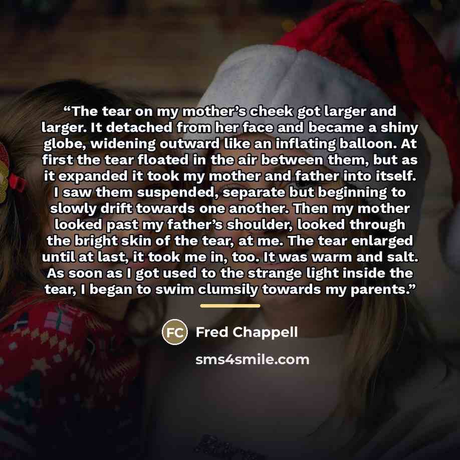 “The tear on my mother’s cheek got larger and larger. It detached from her face and became a shiny globe, widening outward like an inflating balloon. At first the tear floated in the air between them, but as it expanded it took my mother and father into itself. I saw them suspended, separate but…” quote by Fred Chappell