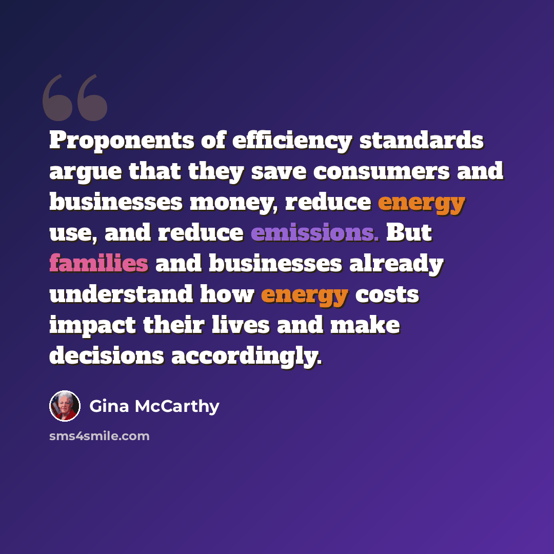 “Proponents of efficiency standards argue that they save consumers and businesses money, reduce energy use, and reduce emissions. But families and businesses already understand how energy costs impact their lives and make decisions accordingly.” quote by Gina McCarthy