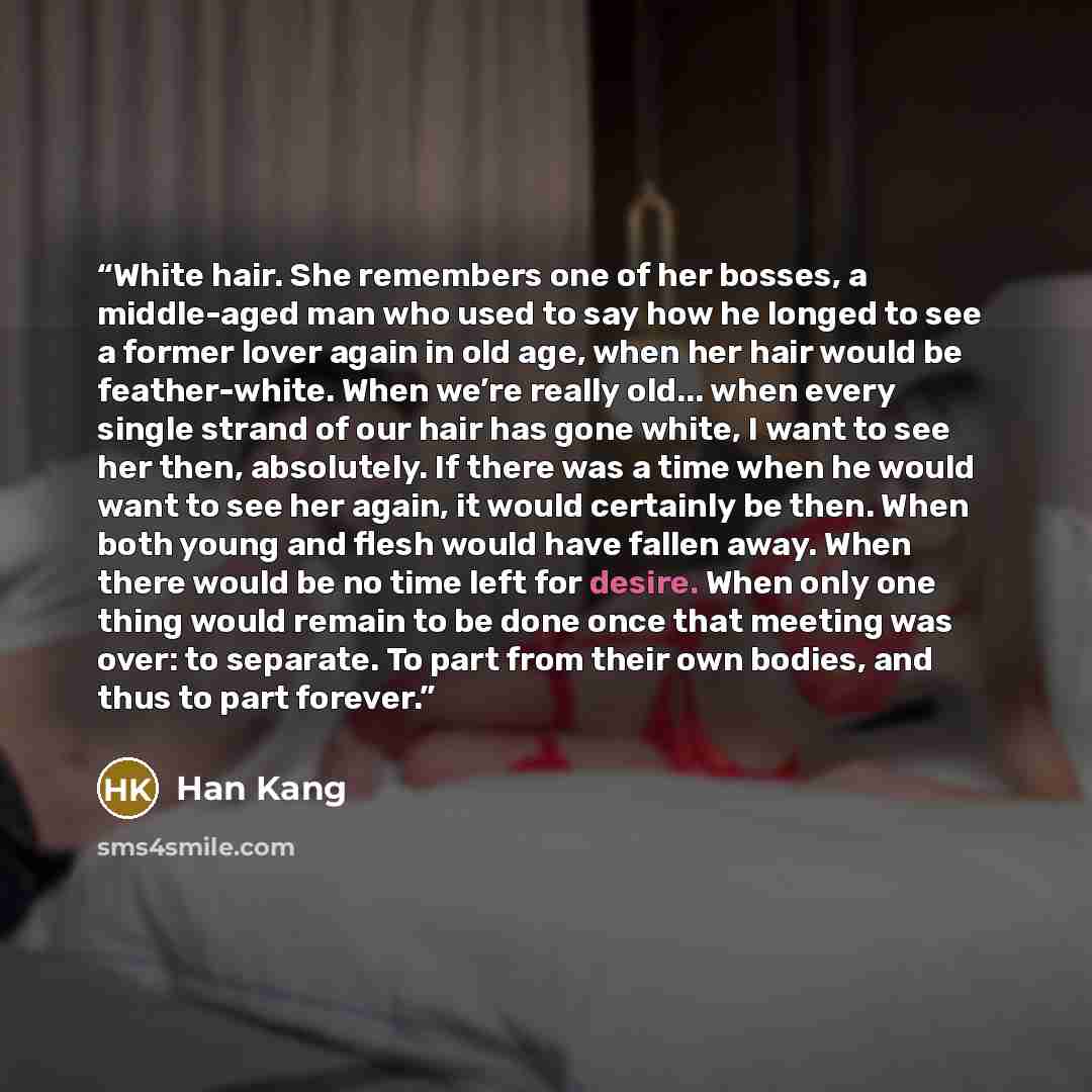 “White hair. She remembers one of her bosses, a middle-aged man who used to say how he longed to see a former lover again in old age, when her hair would be feather-white. When we’re really old... when every single strand of our hair has gone white, I want to see her then, absolutely. If there was…” quote by Han Kang