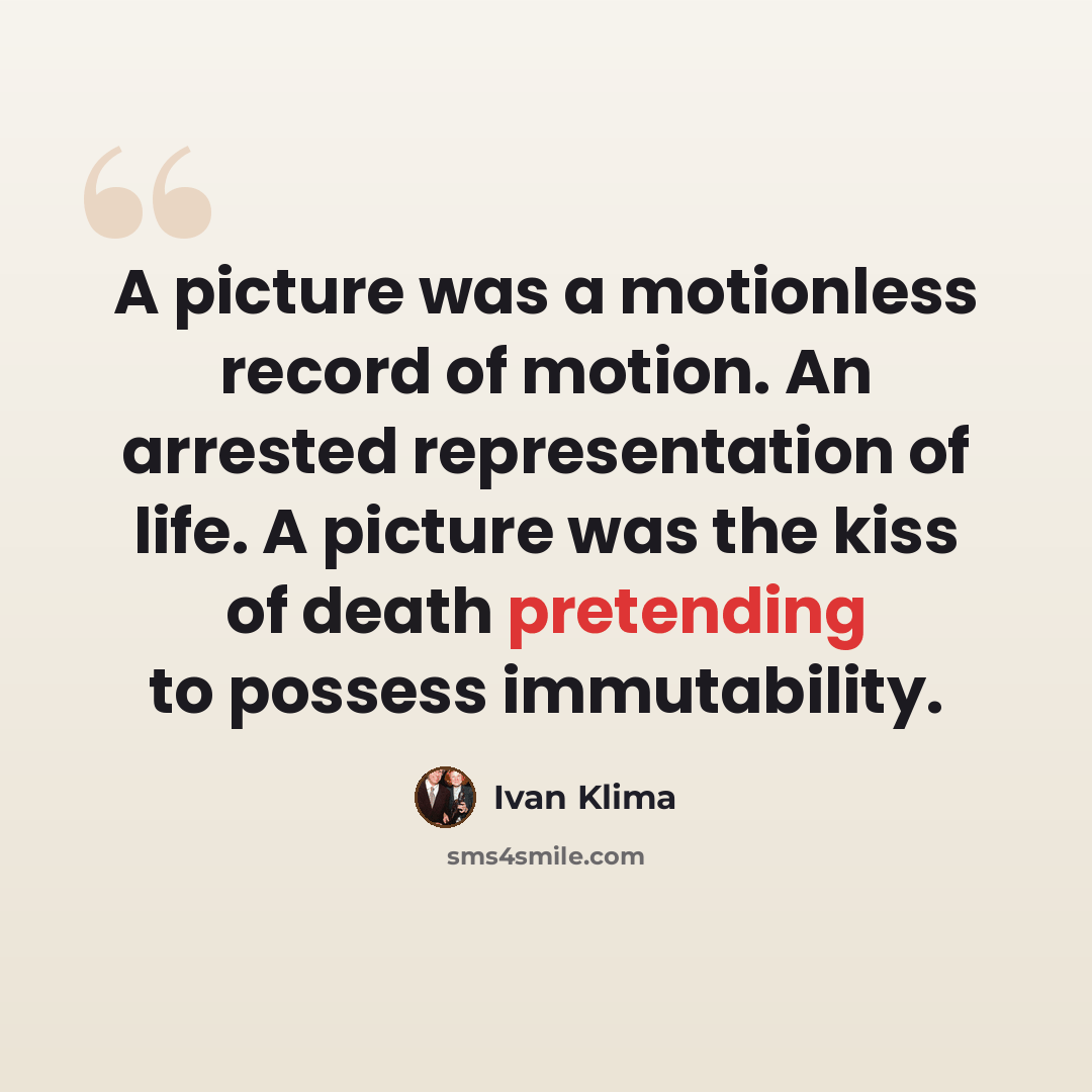 “A picture was a motionless record of motion. An arrested representation of life. A picture was the kiss of death pretending to possess immutability.” quote by Ivan Klíma