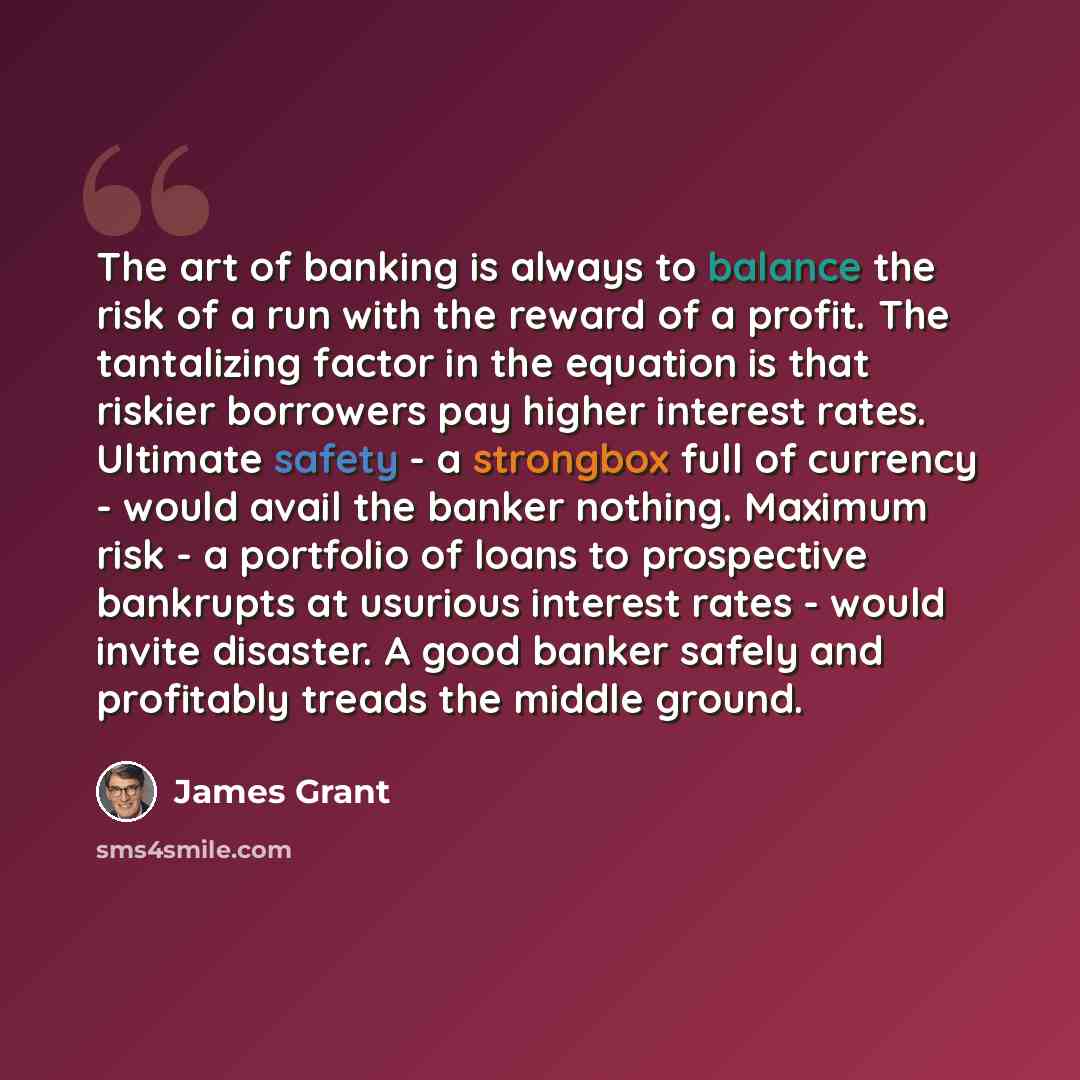 “The art of banking is always to balance the risk of a run with the reward of a profit. The tantalizing factor in the equation is that riskier borrowers pay higher interest rates. Ultimate safety - a strongbox full of currency - would avail the banker nothing. Maximum risk - a portfolio of loans to…” quote by James Grant