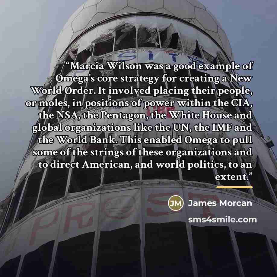 “Marcia Wilson was a good example of Omega’s core strategy for creating a New World Order. It involved placing their people, or moles, in positions of power within the CIA, the NSA, the Pentagon, the White House and global organizations like the UN, the IMF and the World Bank. This enabled Omega to…” quote by James Morcan