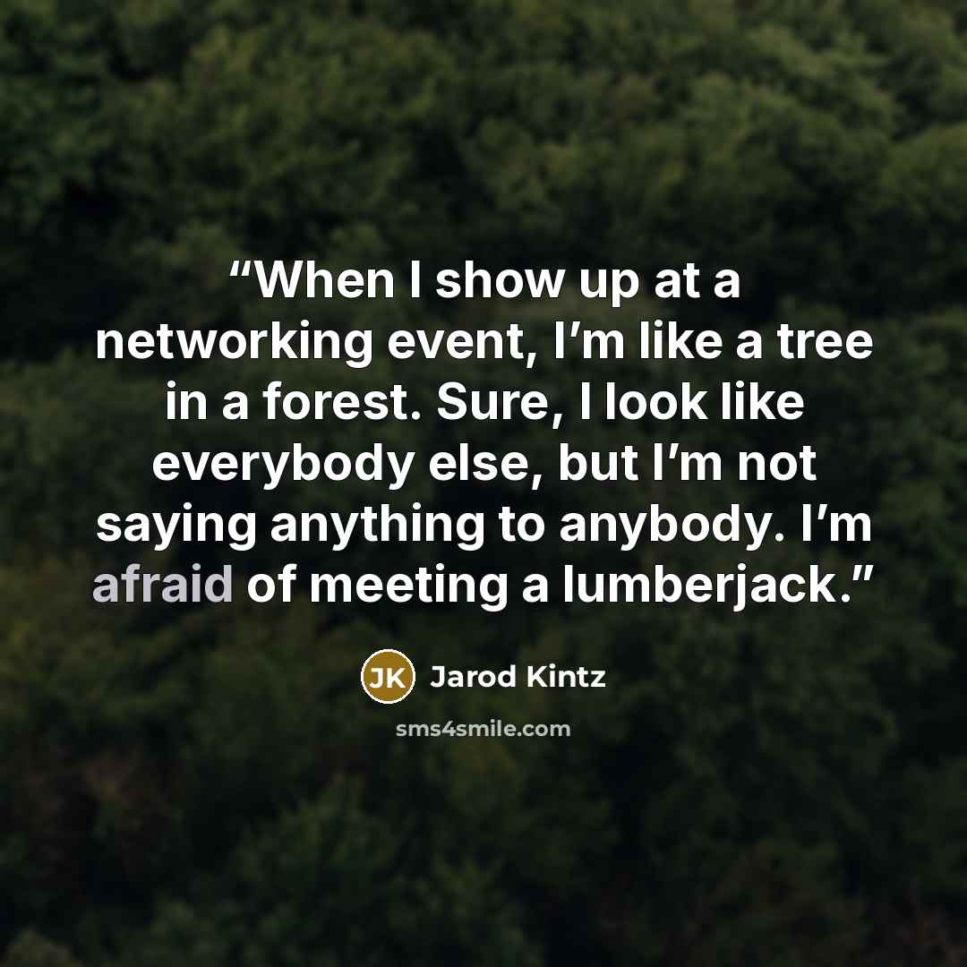 “When I show up at a networking event, I’m like a tree in a forest. Sure, I look like everybody else, but I’m not saying anything to anybody. I’m afraid of meeting a lumberjack.” quote by Jarod Kintz
