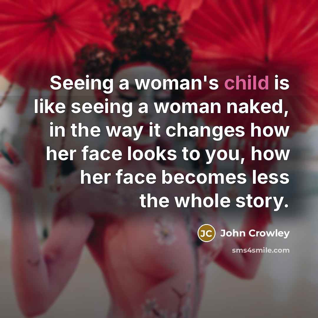 “Seeing a woman's child is like seeing a woman naked, in the way it changes how her face looks to you, how her face becomes less the whole story.” quote by John Crowley