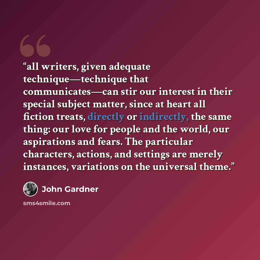 “all writers, given adequate technique—technique that communicates—can stir our interest in their special subject matter, since at heart all fiction treats, directly or indirectly, the same thing: our love for people and the world, our aspirations and fears. The particular characters, actions, and…” quote by John Gardner
