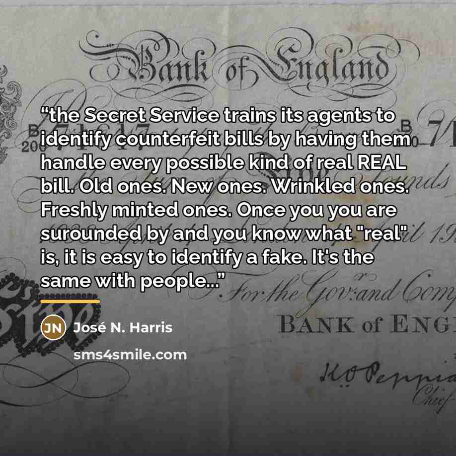 “the Secret Service trains its agents to identify counterfeit bills by having them handle every possible kind of real REAL bill. Old ones. New ones. Wrinkled ones. Freshly minted ones. Once you you are surounded by and you know what "real" is, it is easy to identify a fake. It's the same with…” quote by José N. Harris
