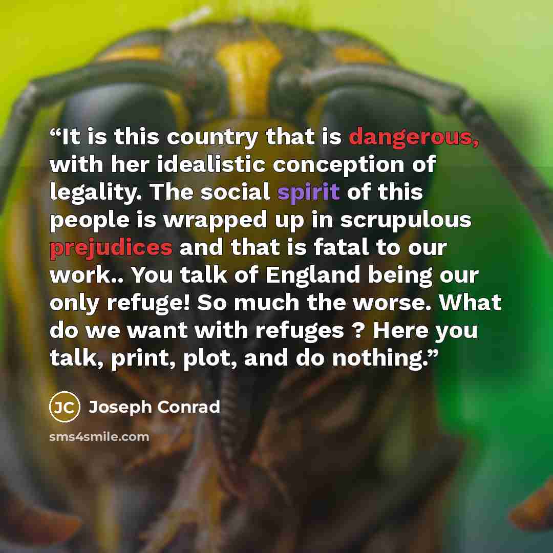 “It is this country that is dangerous, with her idealistic conception of legality. The social spirit of this people is wrapped up in scrupulous prejudices and that is fatal to our work.. You talk of England being our only refuge! So much the worse. What do we want with refuges ? Here you talk…” quote by Joseph Conrad