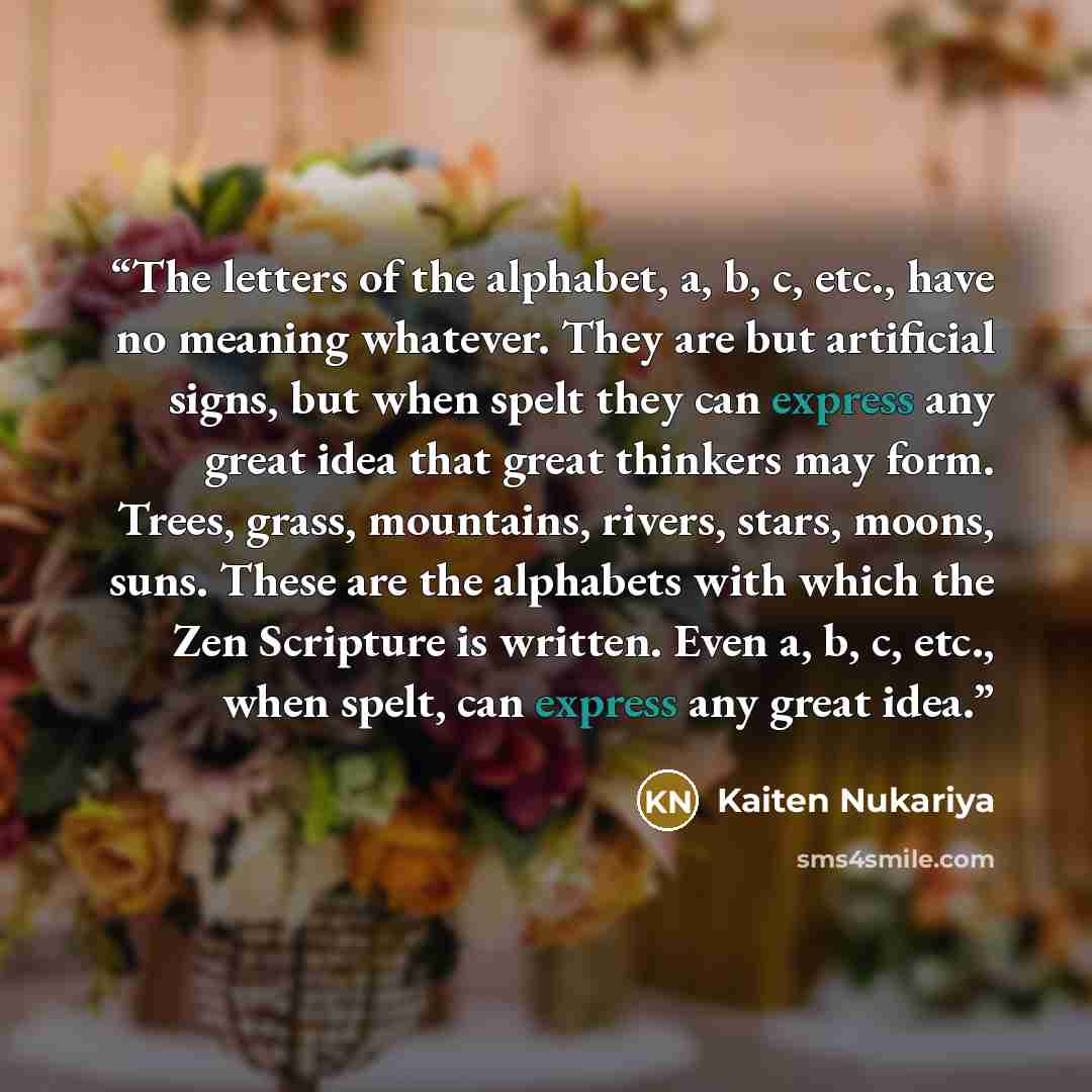 “The letters of the alphabet, a, b, c, etc., have no meaning whatever. They are but artificial signs, but when spelt they can express any great idea that great thinkers may form. Trees, grass, mountains, rivers, stars, moons, suns. These are the alphabets with which the Zen Scripture is written…” quote by Kaiten Nukariya