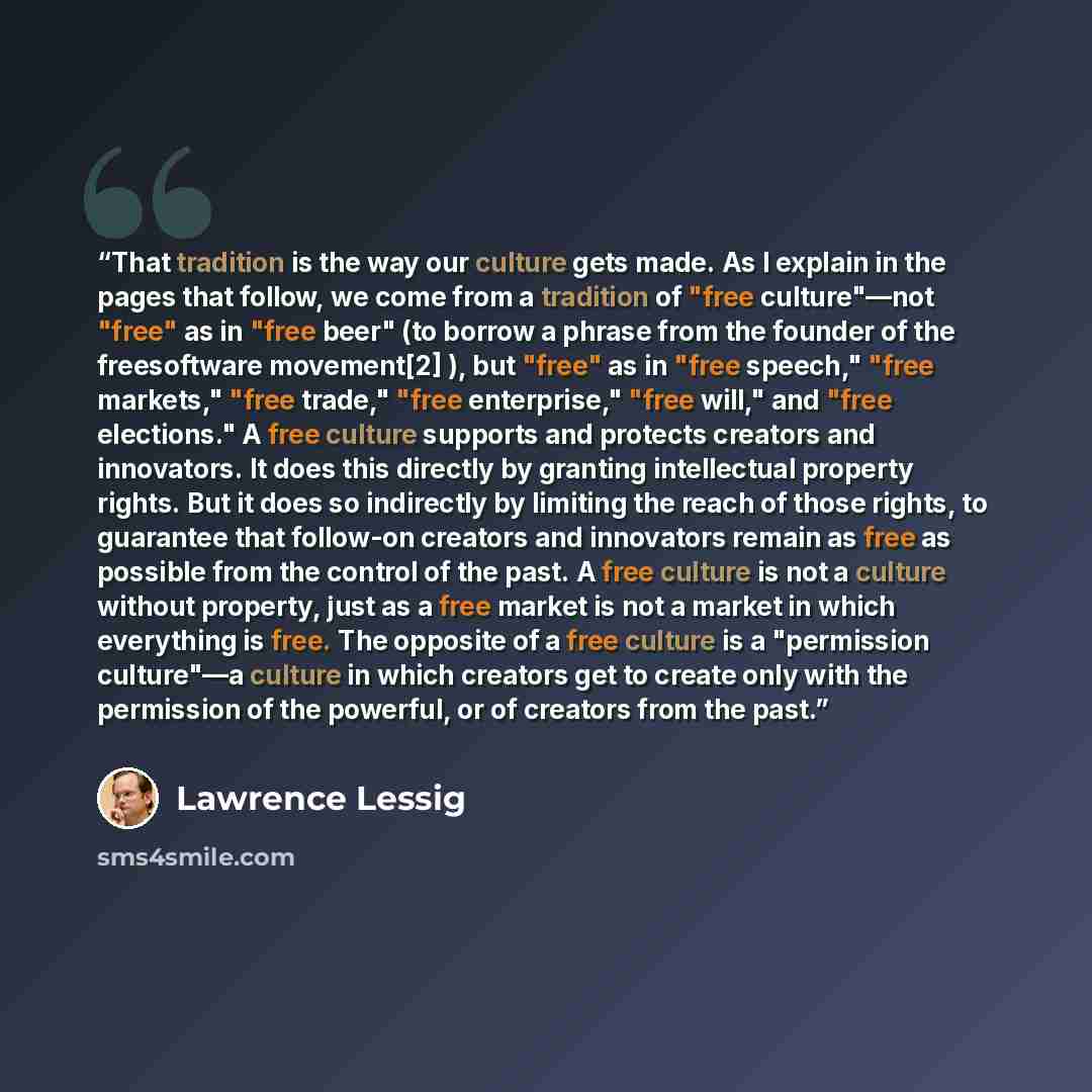 “That tradition is the way our culture gets made. As I explain in the pages that follow, we come from a tradition of "free culture"—not "free" as in "free beer" (to borrow a phrase from the founder of the freesoftware movement[2] ), but "free" as in "free speech," "free markets," "free trade,"…” quote by Lawrence Lessig