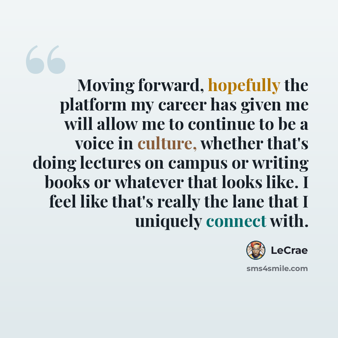 “Moving forward, hopefully the platform my career has given me will allow me to continue to be a voice in culture, whether that's doing lectures on campus or writing books or whatever that looks like. I feel like that's really the lane that I uniquely connect with.” quote by Lecrae