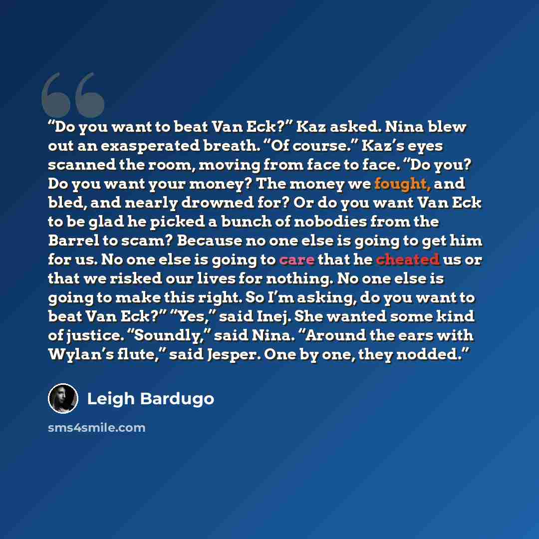 “Do you want to beat Van Eck?” Kaz asked. Nina blew out an exasperated breath. “Of course.” Kaz’s eyes scanned the room, moving from face to face. “Do you? Do you want your money? The money we fought, and bled, and nearly drowned for? Or do you want Van Eck to be glad he picked a bunch of nobodies…” quote by Leigh Bardugo