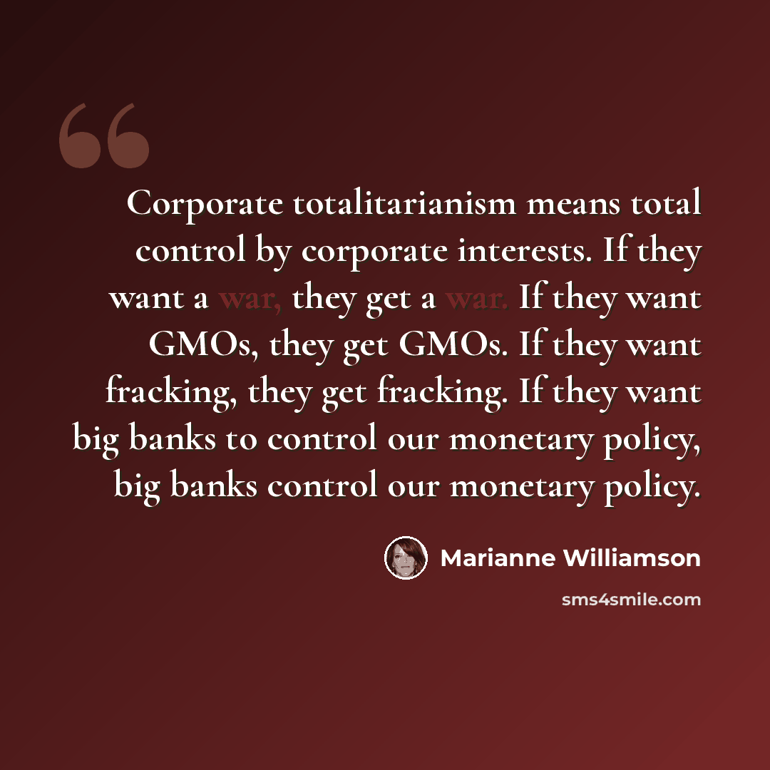 “Corporate totalitarianism means total control by corporate interests. If they want a war, they get a war. If they want GMOs, they get GMOs. If they want fracking, they get fracking. If they want big banks to control our monetary policy, big banks control our monetary policy.” quote by Marianne Williamson