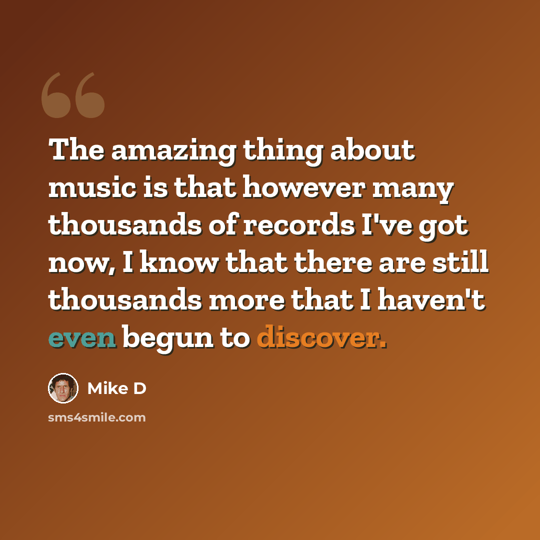 “The amazing thing about music is that however many thousands of records I've got now, I know that there are still thousands more that I haven't even begun to discover.” quote by Mike D