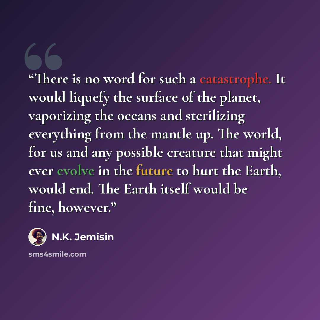 “There is no word for such a catastrophe. It would liquefy the surface of the planet, vaporizing the oceans and sterilizing everything from the mantle up. The world, for us and any possible creature that might ever evolve in the future to hurt the Earth, would end. The Earth itself would be fine…” quote by N.K. Jemisin
