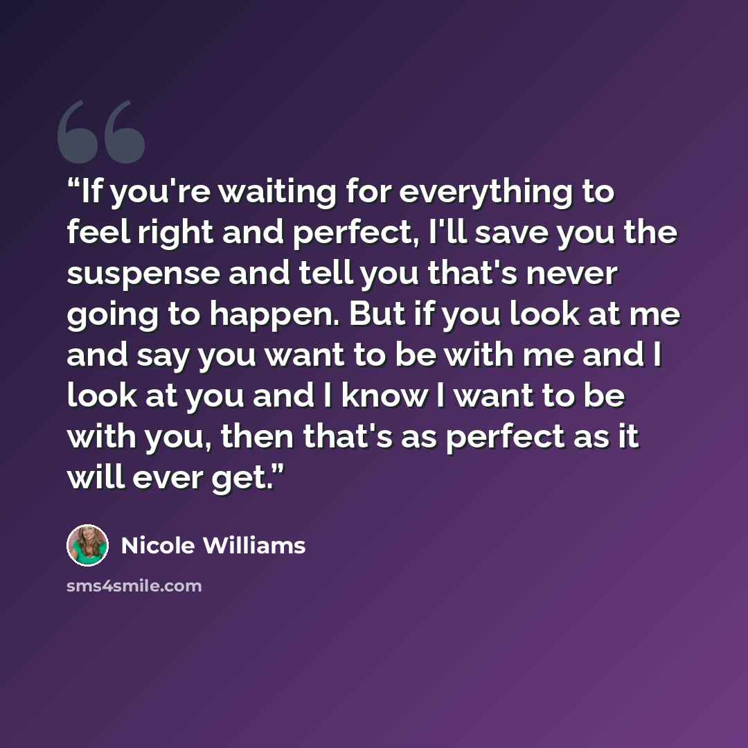 “If you're waiting for everything to feel right and perfect, I'll save you the suspense and tell you that's never going to happen. But if you look at me and say you want to be with me and I look at you and I know I want to be with you, then that's as perfect as it will ever get.” quote by Nicole Williams