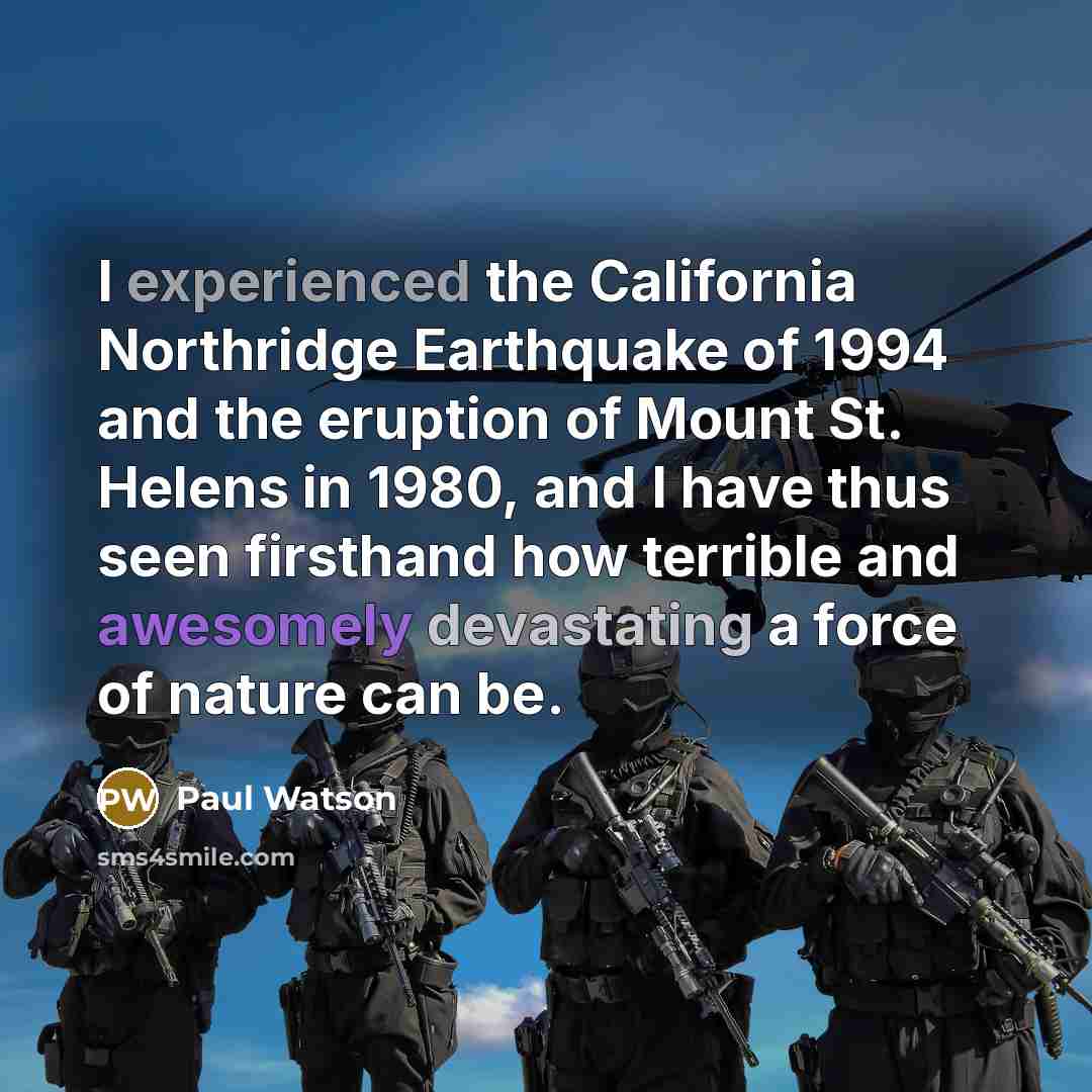 “I experienced the California Northridge Earthquake of 1994 and the eruption of Mount St. Helens in 1980, and I have thus seen firsthand how terrible and awesomely devastating a force of nature can be.” quote by Paul Watson