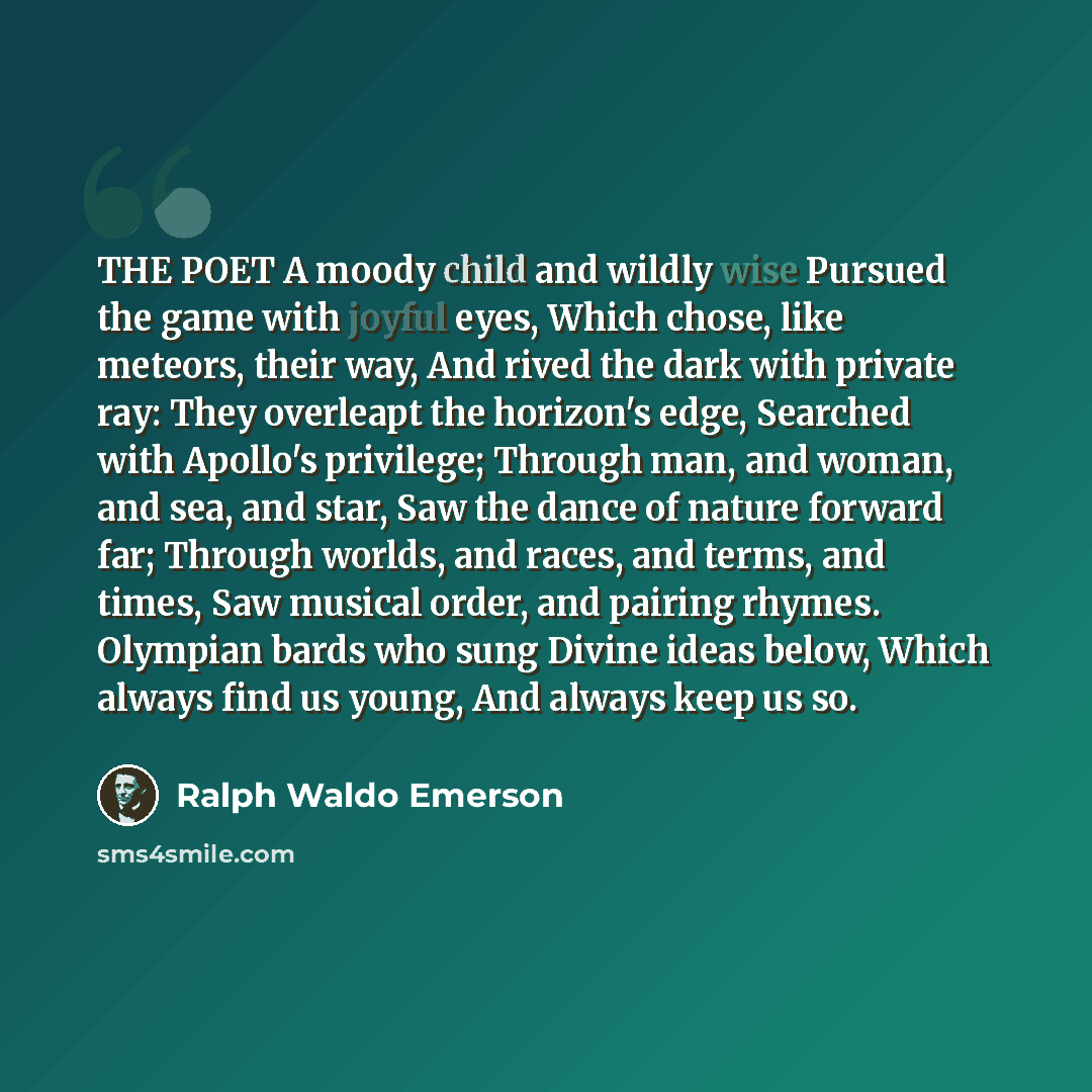“THE POET A moody child and wildly wise Pursued the game with joyful eyes, Which chose, like meteors, their way, And rived the dark with private ray: They overleapt the horizon's edge, Searched with Apollo's privilege; Through man, and woman, and sea, and star, Saw the dance of nature forward far…” quote by Ralph Waldo Emerson