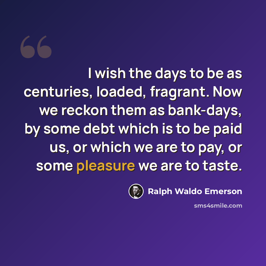 “I wish the days to be as centuries, loaded, fragrant. Now we reckon them as bank-days, by some debt which is to be paid us, or which we are to pay, or some pleasure we are to taste.” quote by Ralph Waldo Emerson