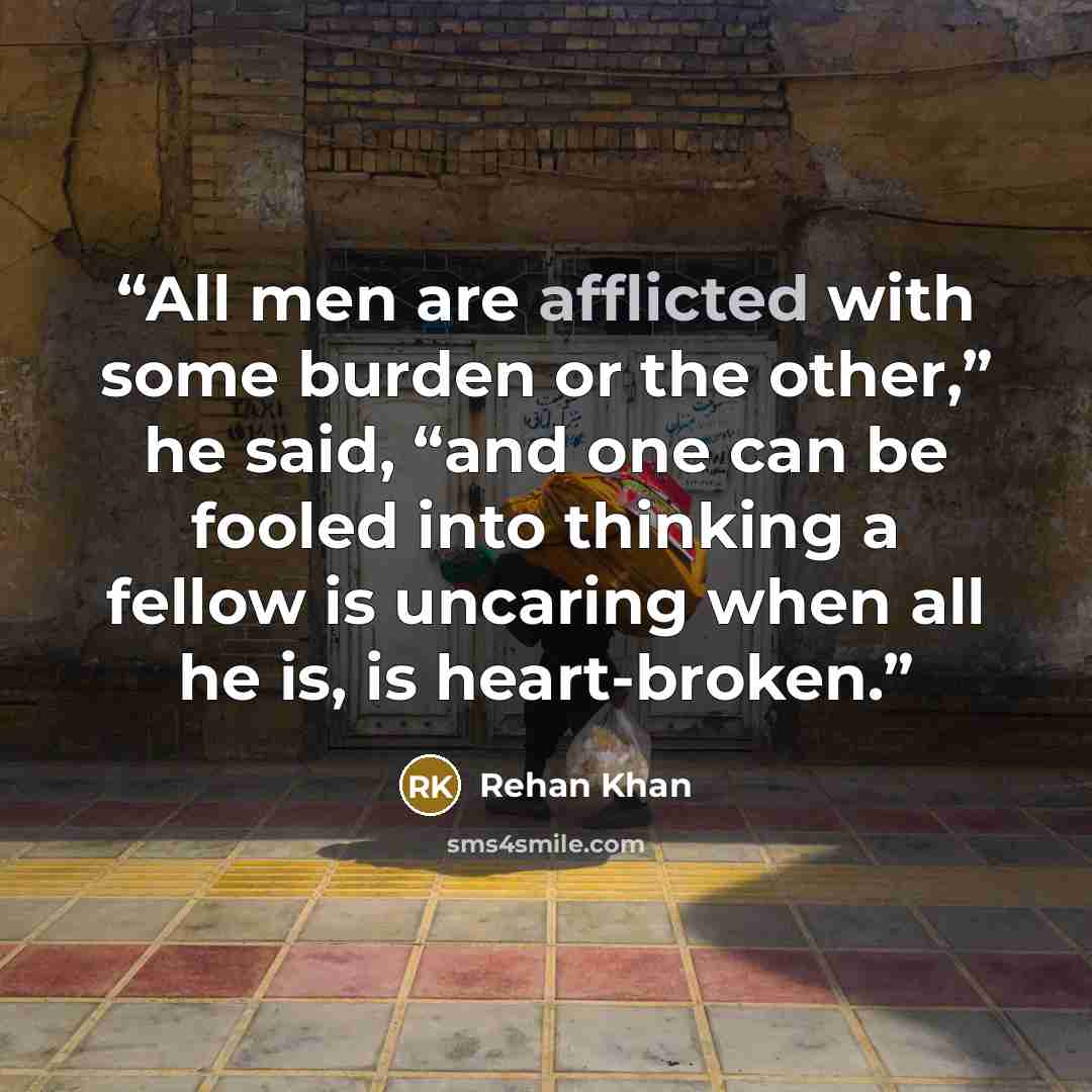 “All men are afflicted with some burden or the other,” he said, “and one can be fooled into thinking a fellow is uncaring when all he is, is heart-broken.” quote by Rehan Khan