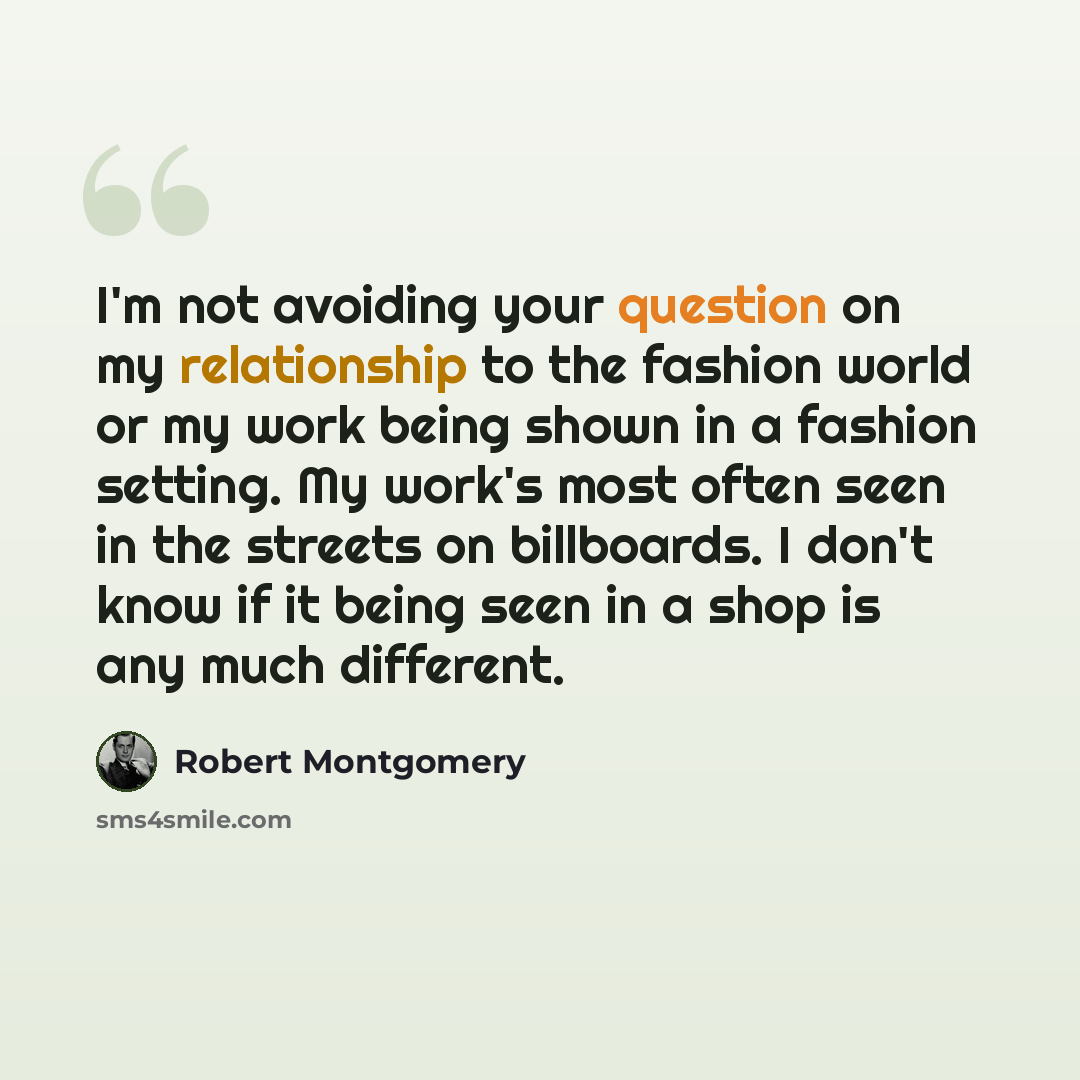 “I'm not avoiding your question on my relationship to the fashion world or my work being shown in a fashion setting. My work's most often seen in the streets on billboards. I don't know if it being seen in a shop is any much different.” quote by Robert Montgomery
