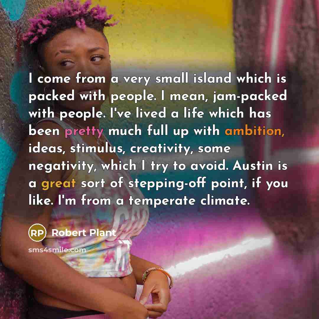 “I come from a very small island which is packed with people. I mean, jam-packed with people. I've lived a life which has been pretty much full up with ambition, ideas, stimulus, creativity, some negativity, which I try to avoid. Austin is a great sort of stepping-off point, if you like. I'm from a…” quote by Robert Plant