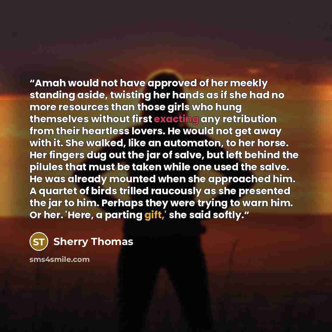“Amah would not have approved of her meekly standing aside, twisting her hands as if she had no more resources than those girls who hung themselves without first exacting any retribution from their heartless lovers. He would not get away with it. She walked, like an automaton, to her horse. Her…” quote by Sherry Thomas