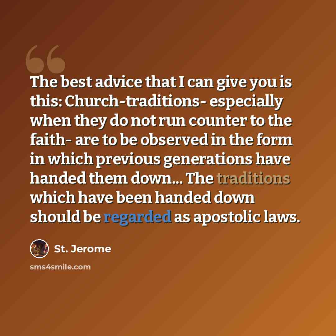 “The best advice that I can give you is this: Church-traditions- especially when they do not run counter to the faith- are to be observed in the form in which previous generations have handed them down... The traditions which have been handed down should be regarded as apostolic laws.” quote by St. Jerome