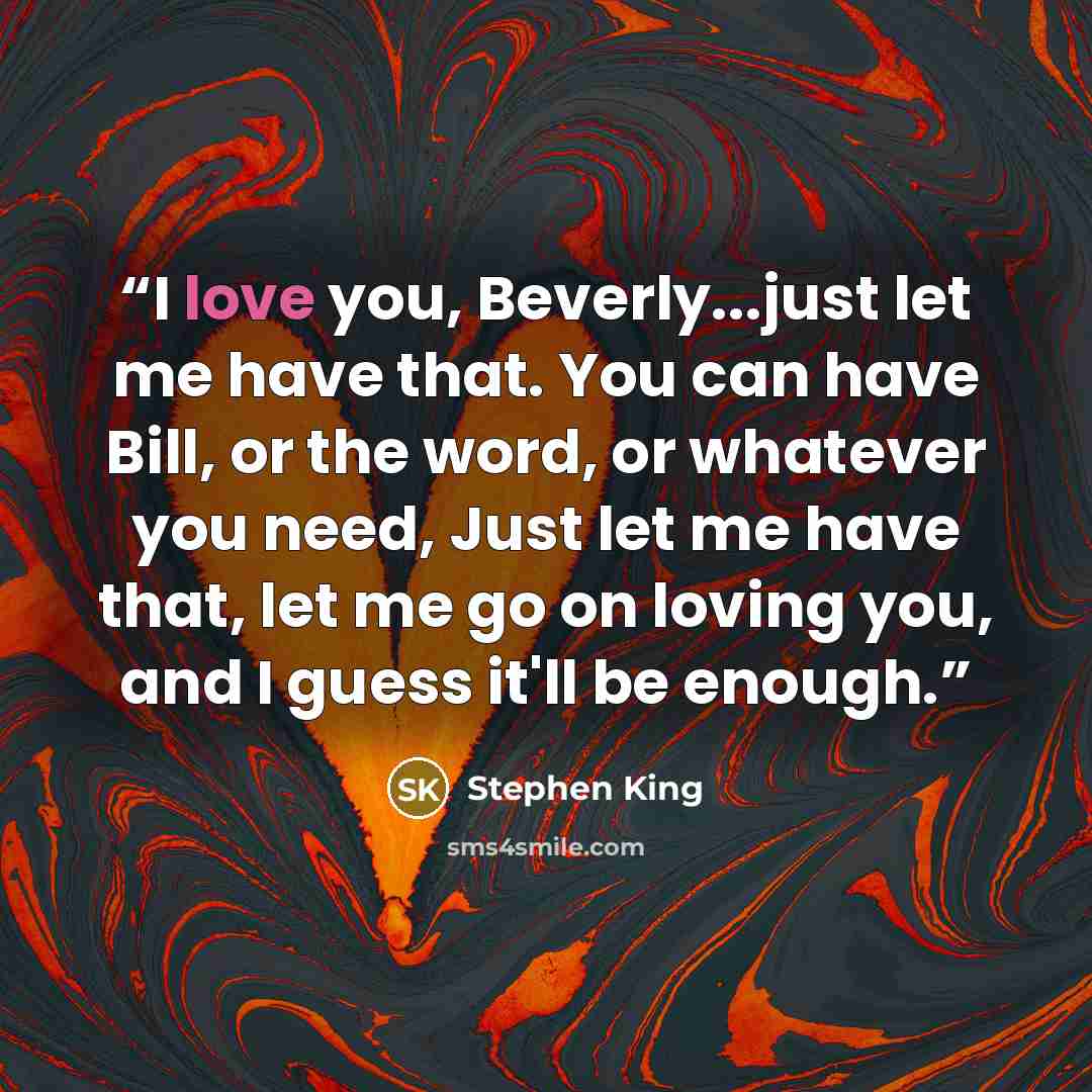 “I love you, Beverly...just let me have that. You can have Bill, or the word, or whatever you need, Just let me have that, let me go on loving you, and I guess it'll be enough.” quote by Stephen King