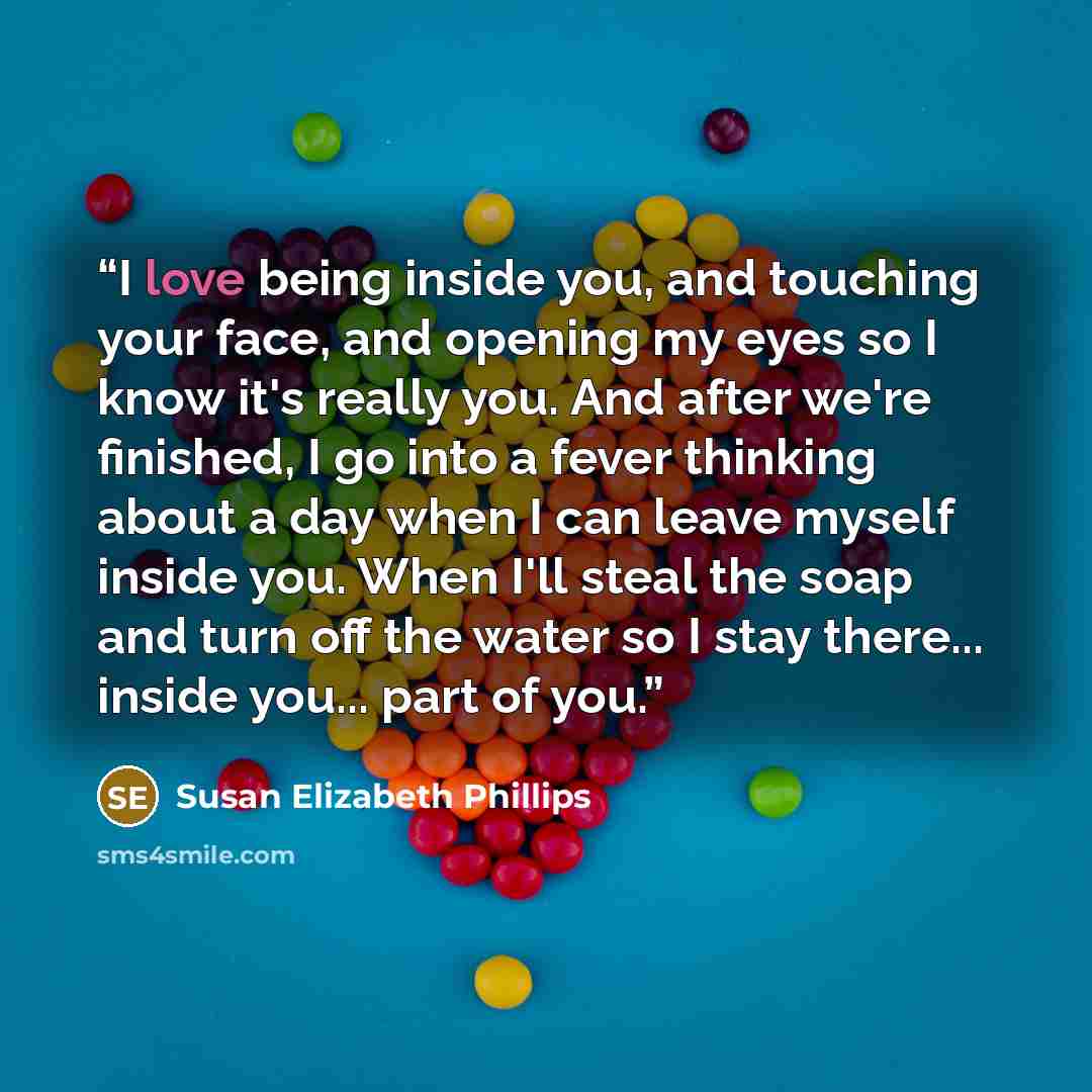 “I love being inside you, and touching your face, and opening my eyes so I know it's really you. And after we're finished, I go into a fever thinking about a day when I can leave myself inside you. When I'll steal the soap and turn off the water so I stay there... inside you... part of you.” quote by Susan Elizabeth Phillips