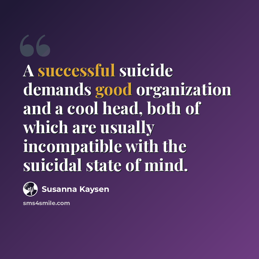 “A successful suicide demands good organization and a cool head, both of which are usually incompatible with the suicidal state of mind.” quote by Susanna Kaysen