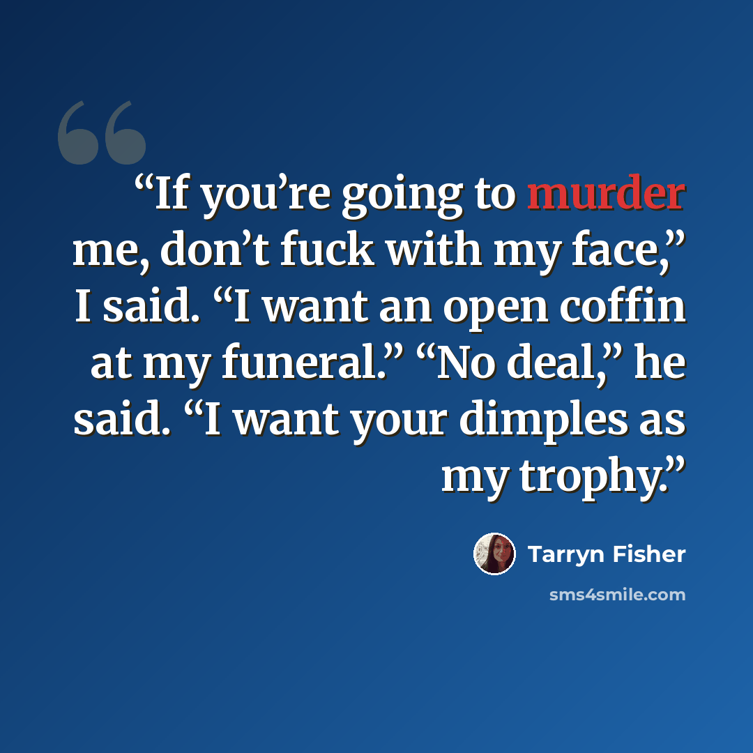 “If you’re going to murder me, don’t fuck with my face,” I said. “I want an open coffin at my funeral.” “No deal,” he said. “I want your dimples as my trophy.” quote by Tarryn Fisher