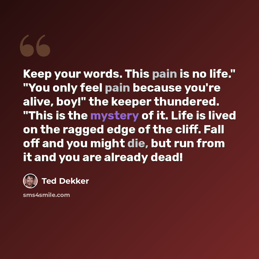 “Keep your words. This pain is no life." "You only feel pain because you're alive, boy!" the keeper thundered. "This is the mystery of it. Life is lived on the ragged edge of the cliff. Fall off and you might die, but run from it and you are already dead!” quote by Ted Dekker