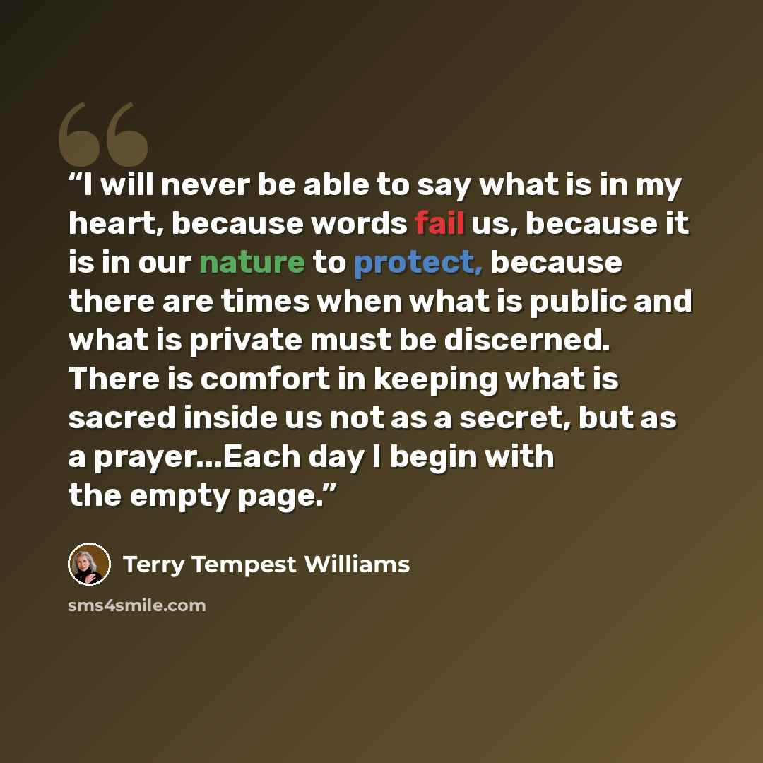 “I will never be able to say what is in my heart, because words fail us, because it is in our nature to protect, because there are times when what is public and what is private must be discerned. There is comfort in keeping what is sacred inside us not as a secret, but as a prayer...Each day I…” quote by Terry Tempest Williams