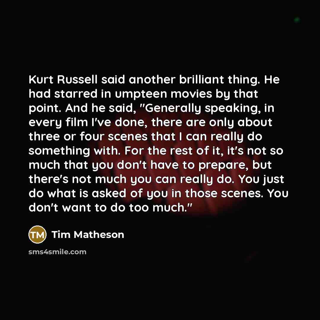 “Kurt Russell said another brilliant thing. He had starred in umpteen movies by that point. And he said, "Generally speaking, in every film I've done, there are only about three or four scenes that I can really do something with. For the rest of it, it's not so much that you don't have to prepare…” quote by Tim Matheson