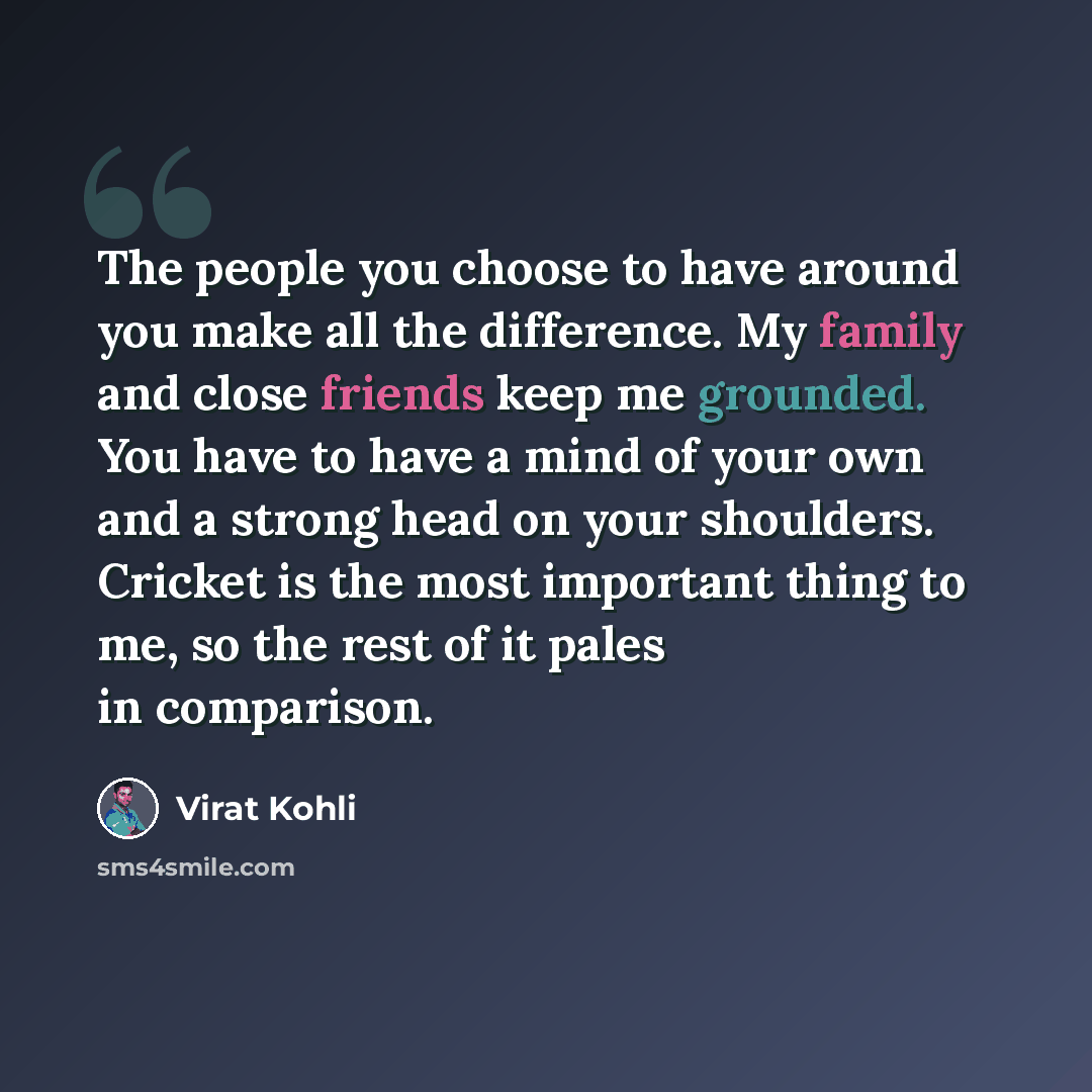 “The people you choose to have around you make all the difference. My family and close friends keep me grounded. You have to have a mind of your own and a strong head on your shoulders. Cricket is the most important thing to me, so the rest of it pales in comparison.” quote by Virat Kohli