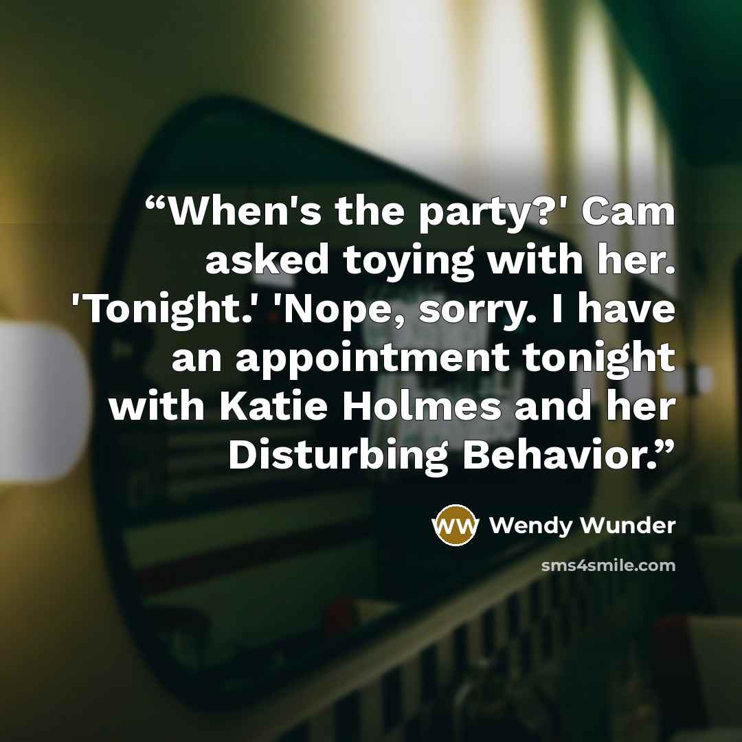 “When's the party?' Cam asked toying with her. 'Tonight.' 'Nope, sorry. I have an appointment tonight with Katie Holmes and her Disturbing Behavior.” quote by Wendy Wunder
