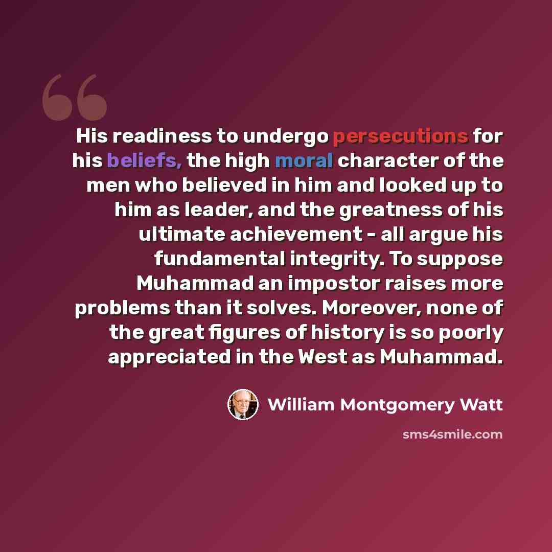 “His readiness to undergo persecutions for his beliefs, the high moral character of the men who believed in him and looked up to him as leader, and the greatness of his ultimate achievement - all argue his fundamental integrity. To suppose Muhammad an impostor raises more problems than it solves…” quote by William Montgomery Watt