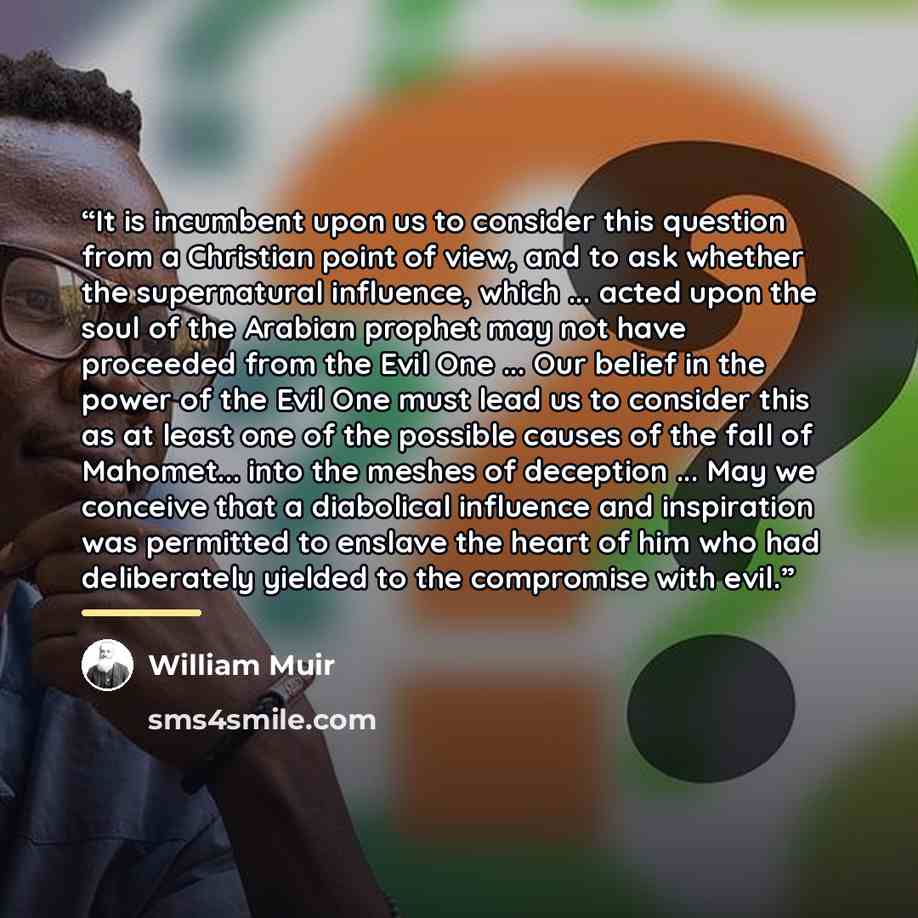 “It is incumbent upon us to consider this question from a Christian point of view, and to ask whether the supernatural influence, which ... acted upon the soul of the Arabian prophet may not have proceeded from the Evil One ... Our belief in the power of the Evil One must lead us to consider this…” quote by William Muir
