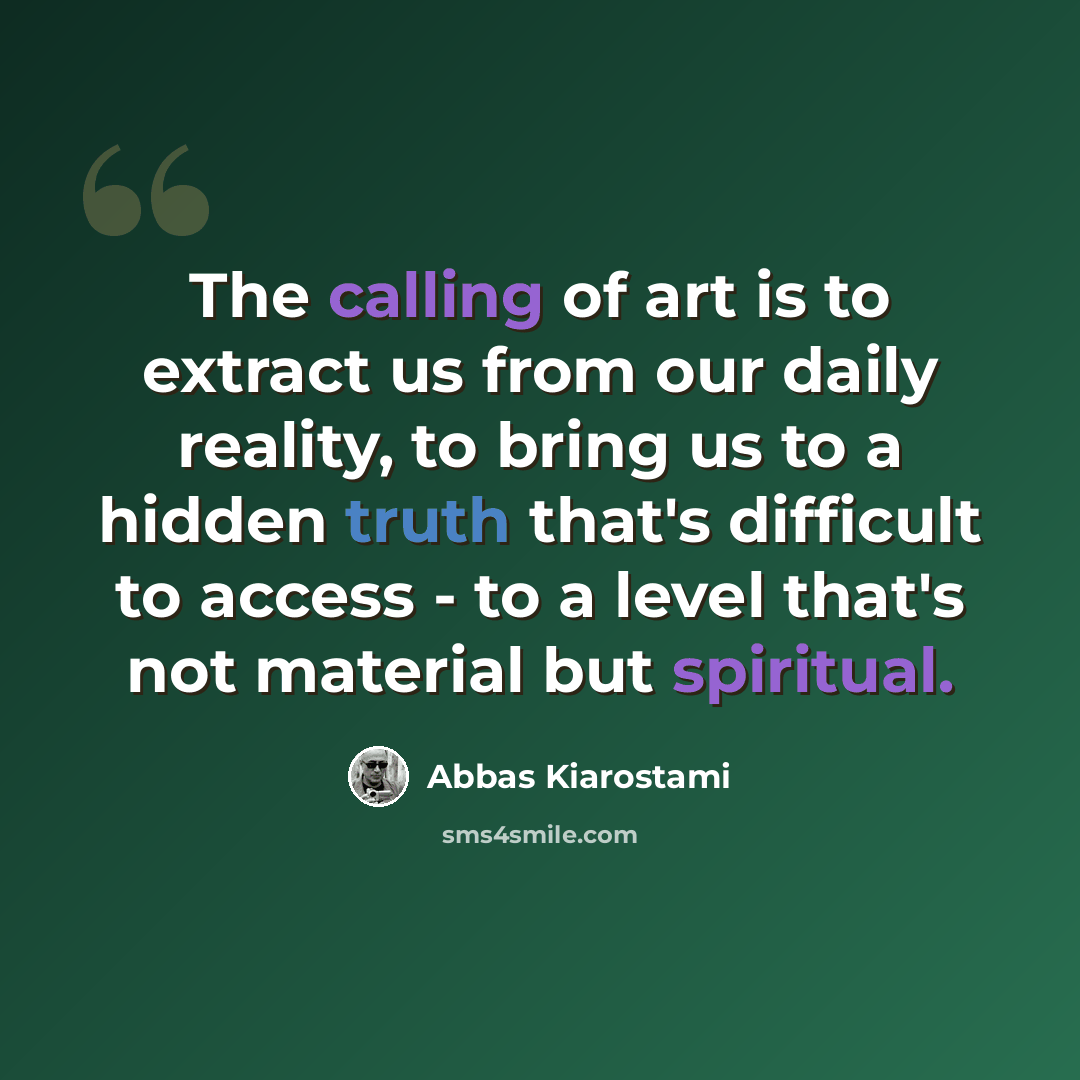 “The calling of art is to extract us from our daily reality, to bring us to a hidden truth that's difficult to access - to a level that's not material but spiritual.” quote by Abbas Kiarostami