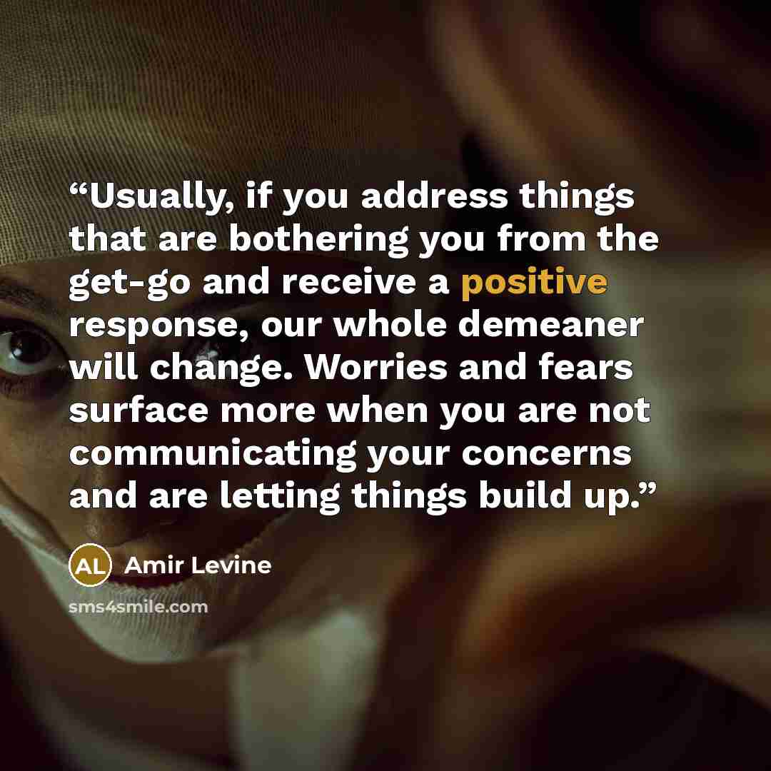 “Usually, if you address things that are bothering you from the get-go and receive a positive response, our whole demeaner will change. Worries and fears surface more when you are not communicating your concerns and are letting things build up.” quote by Amir Levine