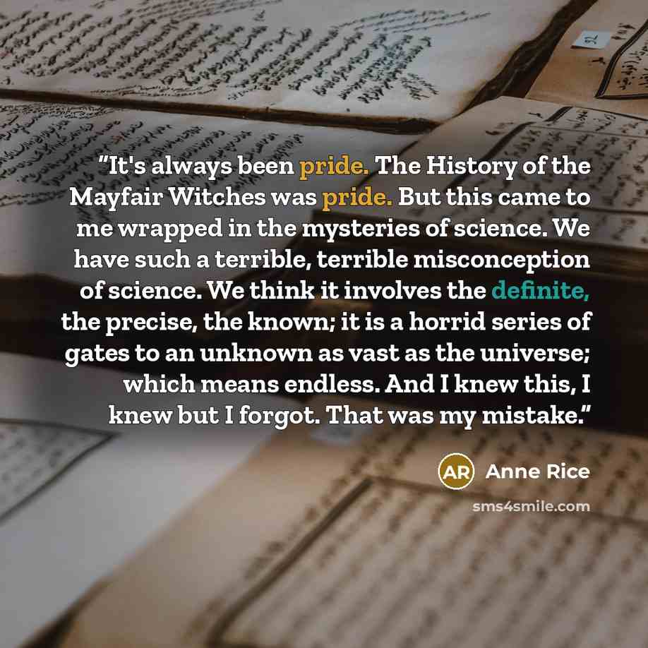 “It's always been pride. The History of the Mayfair Witches was pride. But this came to me wrapped in the mysteries of science. We have such a terrible, terrible misconception of science. We think it involves the definite, the precise, the known; it is a horrid series of gates to an unknown as vast…” quote by Anne Rice