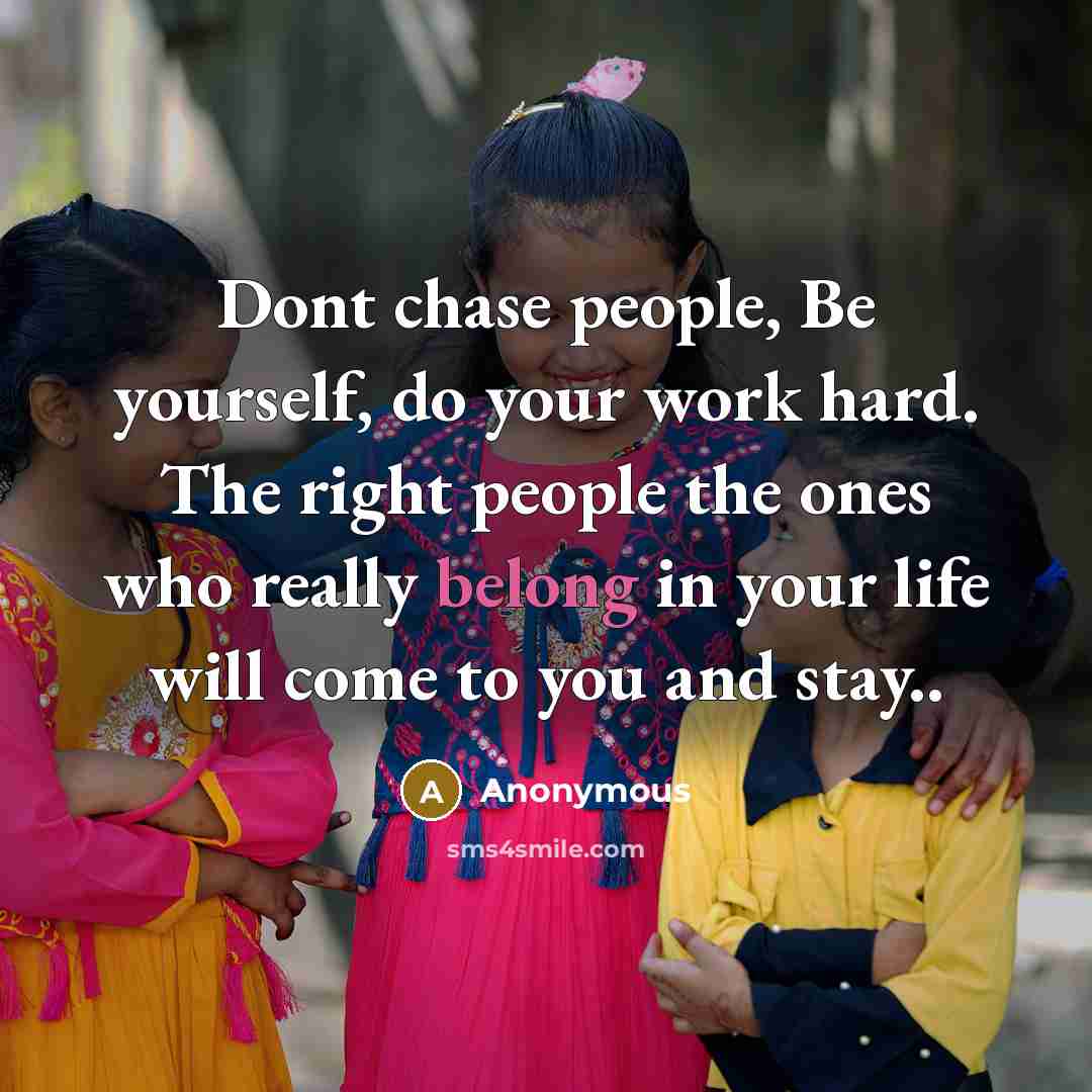 “Dont chase people, Be yourself, do your work hard. The right people the ones who really belong in your life will come to you and stay..” quote by Anonymous