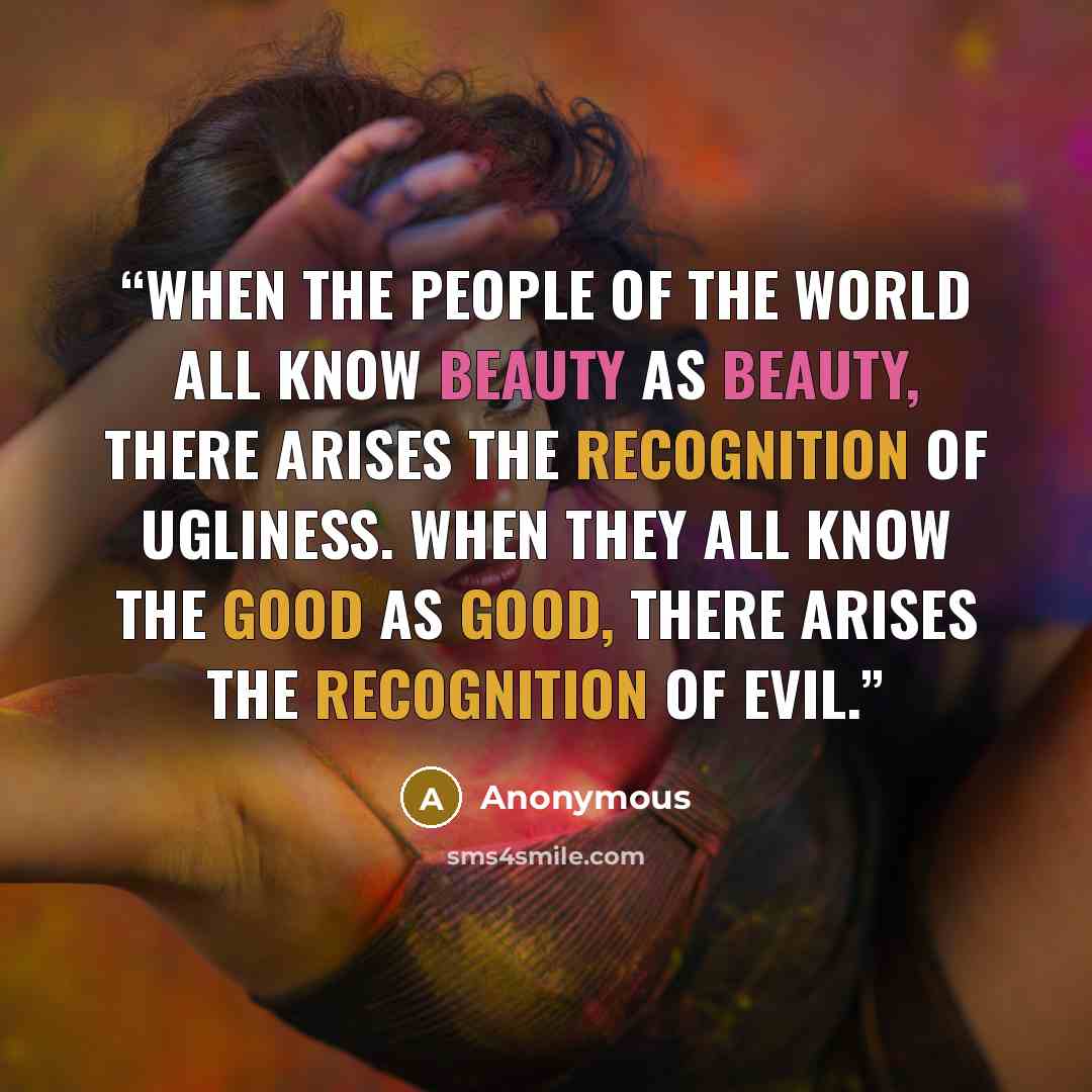 “When the people of the world all know beauty as beauty, there arises the recognition of ugliness. When they all know the good as good, there arises the recognition of evil.” quote by Anonymous
