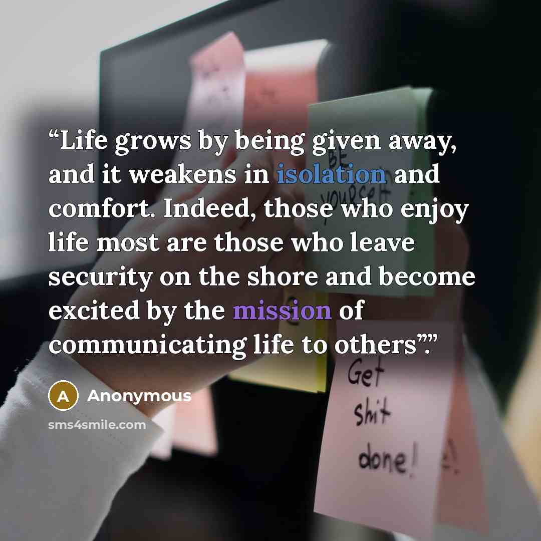 “Life grows by being given away, and it weakens in isolation and comfort. Indeed, those who enjoy life most are those who leave security on the shore and become excited by the mission of communicating life to others”.” quote by Anonymous