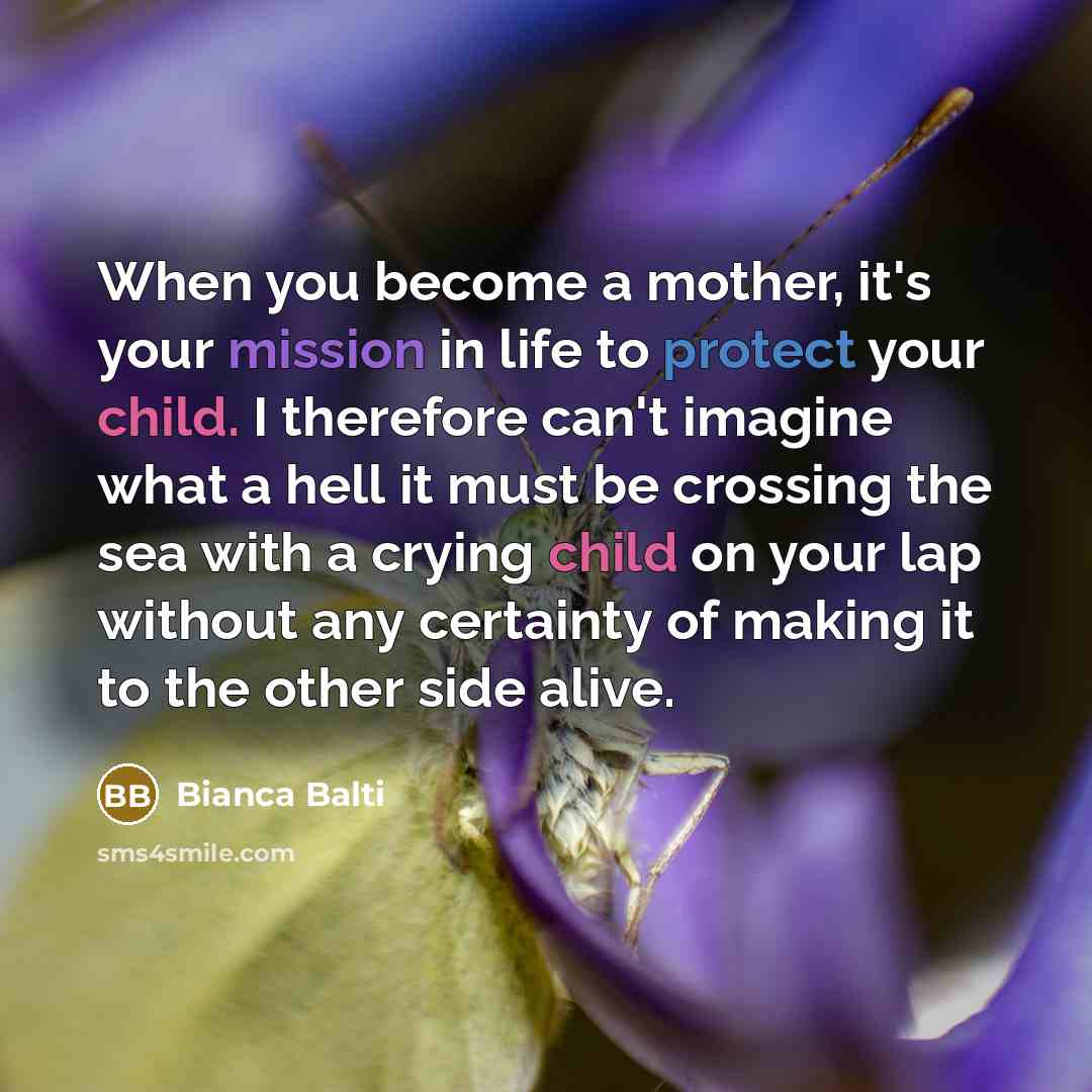“When you become a mother, it's your mission in life to protect your child. I therefore can't imagine what a hell it must be crossing the sea with a crying child on your lap without any certainty of making it to the other side alive.” quote by Bianca Balti